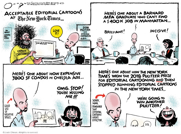 Acceptable editorial cartoons at The New York Times � Mr Bennet. Editorial page editor. Love it! Schlub. The New York Times 2019. Unruly cartoonist. Harvard weddings. 2018 Pulitzer for editorial cartooning. Heres one about a Barnard MFA graduate who cant find a $400k job in Manhattan ... Brilliant! Incisive! Heres one about how expensive 3800 SF condos in Chelsea are ... OMG. Stop! Youre killing me!!! Good use of negative space. Heres one about how the New York Times won the 2018 Pulitzer Prize for editorial cartooning and then stopped running editorial cartoons in the New York Times. Sorry, man. Remember that editorial cartoons arent effective. Were going to win another Pulitzer! LOL.
