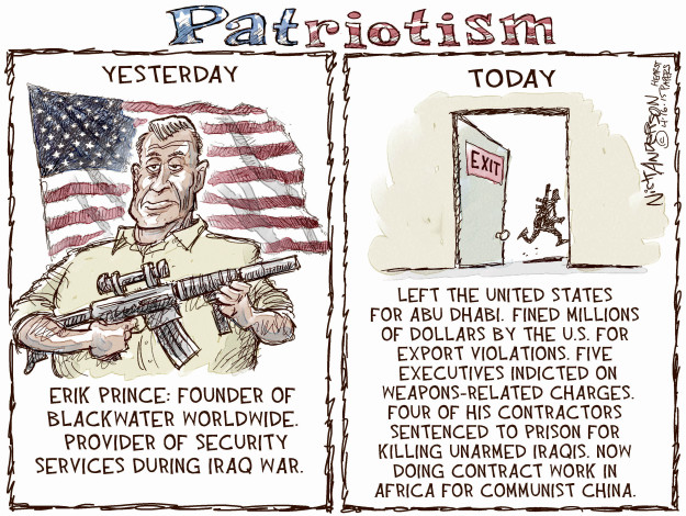 Patriotism. Yesterday. Erik Prince: Founder of Blackwater Worldwide. Provider of security services during Iraq war. Today. Exit. Left the United States for Abu Dhabi. Fined millions of dollars by the U.S. for export violations. Five executives indicted on weapons-related charges. four of his contractors sentenced to prison for killing unarmed Iraqis. Now doing contract work in Africa for Communist China.
