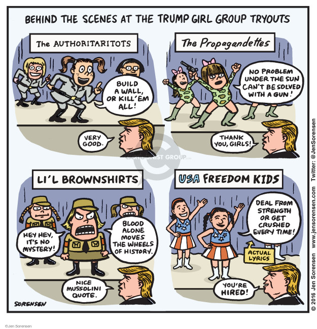 Behind the Scenes at the Trump Girl Group Tryouts. The Authoritaritots. Build a wall, or kill em all! Very good. The Propagandettes. No problem under the sun cant be solved with a gun! Thank you, girls! Lil Brownshirts. Hey hey, its not mystery! Blood alone moves the wheels of history. Nice Mussolini quote. USA Freedom Kids. Deal from strength or get crushed every time! Actual lyrics. Youre hired!