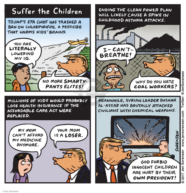 Suffer the Children. Trumps EPA chief has trashed a ban on chlorpyrifos, a pesticide that harms kids brains. You are literally lowering my IQ. No more smarty-pants elites! Ending the Clean Power Plan will likely cause a spike in childhood asthma attacks. I-cant-breathe! Why do you hate coal workers? Millions of kids would probably lose health insurance if the Affordable Care Act were replaced. My mom cant afford my medicine anymore. Your mom is a loser. Meanwhile, Syrian leader Bashar Al-Assad has brutally attacked civilians with chemical weapons. God forbid innocent children are hurt by their own president!
