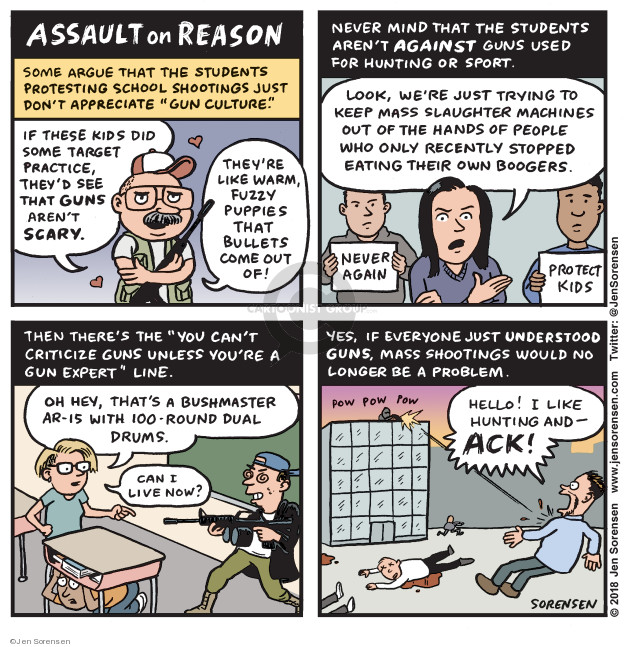 Assault on Reason. Some argue that the students protesting school shootings just dont appreciate gun culture. If these kids did some target practice, theyd see that guns arent scary. Theyre like warm, fuzzy puppies that bullets come out of! Never mind that the students arent against guns used for hunting or sport. Look, were just trying to keep mass slaughter machines out of the hands of people who only recently stopped eating their own boogers. Never again. Protect kids. Then theres the you cant criticize guns unless youre a gun expert lines. Oh hey, thats a Bushmaster AR-15 with 100-round dual drums.Can I live now? Yes, if everyone just understood guns, mass shootings would no longer be a problem. Pow pow pow. Hello! I like hunting and - ack!