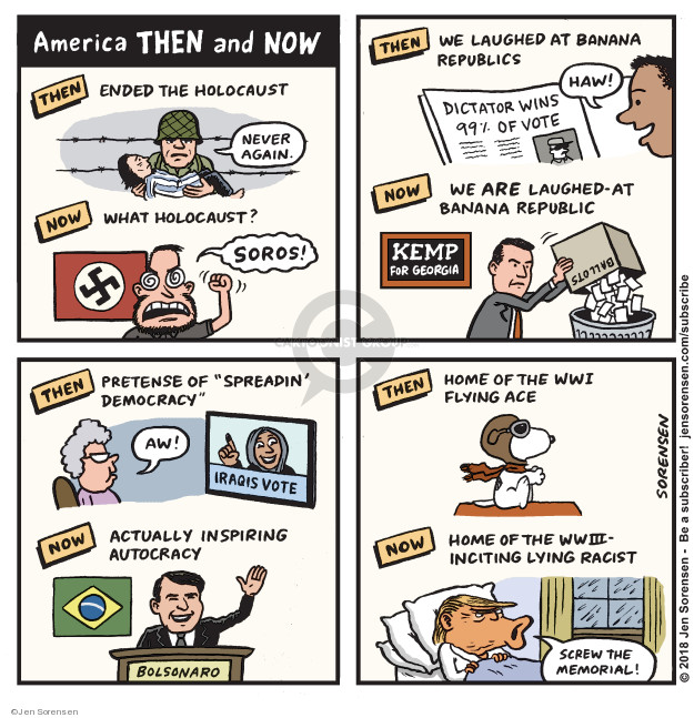 American Then and Now. Then Ended the holocaust. Never again. Now What holocaust? Soros! Then. We laughed at Banana Republics. Haw! Dictator win 99% of vote. Now. We are laughed-at Banana Republics. Kemp for Georgia. Ballots. Then. Pretense of spreadin democracy. Aw! Iraqis vote. Now. Actually inspiring autocracy. Bolsonaro. Then. Home of WWI flying ace. Now. Home of WWII - inciting lying racist. Screw the memorial.
