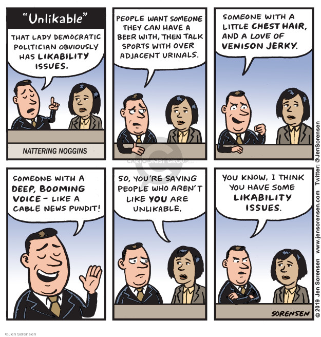 Unlikable. That lady Democratic politician obviously has likability issues. People want someone they can have a beer with, then talk sports with over adjacent urinals. Someone with a little chest hair, and a love of venison jerky. Someone with a deep, booming voice - like a cable news pundit! So, youre saying people who arent like you are unlikable. You know, I think you have some likability issues.

