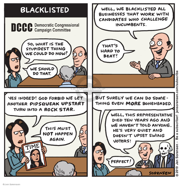 Blacklisted. DCCC Democratic Congressional Campaign Committee. So, what is the stupidest thing we could do now? We should do that. Well, we blacklisted all businesses that work with candidates who challenge incumbents. Thats hard to beat! Yes indeed! God forbid we let another pipsqueak upstart turn into a rock star. this must not happen again. Time. AOC. But surely we can do something even more boneheaded. Well, this representative died ten years ago and we havent told anyone. Hes very quiet and doesnt upset swing voters! Perfect!
