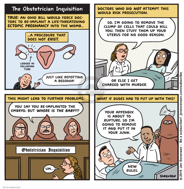 The Obstetrician Inquisition. True: An Ohio bill would force doctors to re-implant a life-threatening ectopic pregnancy into the womb � A procedure that does not exist. Lodged in fallopian tube. Just like repotting a begonia! Doctors who did not attempt this would risk prosecution. So, Im going to remove the clump of cells that could kill you, then stuff them up your uterus for no good reason. Or else I get charged with murder. This might lead to further problems. You say you re-implanted the embryo, but where is the baby??? Obstetrician Inquisition. Um ... What if dudes had to put up with this? You appendix is about to rupture, so Im going to remove it and put it in your junk. New rules.
