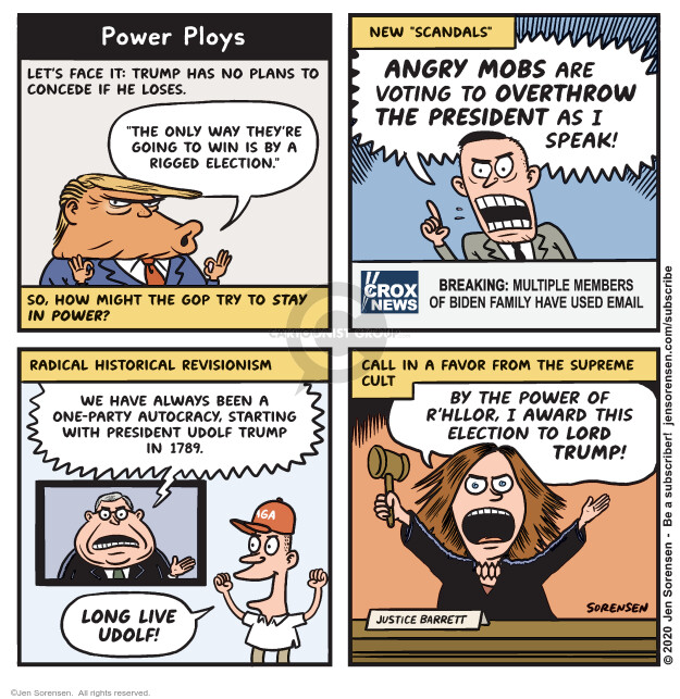 Power Ploys. Lets face it: Trump has no plans to concede if he loses. The only way theyre going to win is by a rigged election. So, how might the GOP try to stay in power? New scandals. Angry mobs are voting to overthrow the President as I speak! Crox News. Breaking: Multiple members of Biden family have used email. Radical historical revisionism. We have always been a one-party autocracy, starting with President Udolf Trump in 1789. Long live Udolf! Call in a favor from the Supreme Cult. By the power of Rhllor, I award this election to Lord Trump! Justice Barrett.
