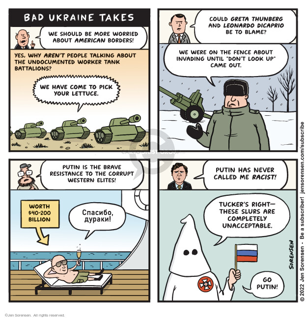 Bad Ukraine Takes. We should be more worried about American borders! Yes, why arent people talking about the undocumented worker tank battalions? We have come to pick your lettuce. Could Greta Thunberg and Leonardo DiCaprio be to blame? We were on the fence about invading until Dont Look Up came out.  Putin is the brave resistance to the corrupt Western elites! Worth $40 – 200 billion. Putin has never called me ravist! Tuckers right – these slurs are completely unacceptable. Go Putin!
