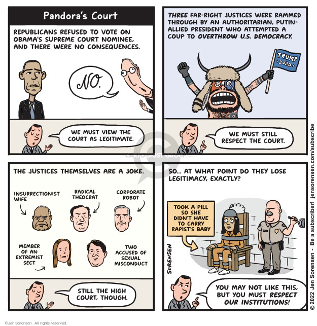 Pandoras Court. Republicans refused to vote on Obamas Supreme Court nominee and there were no consequences. No. We much view the court as legitimate. Three far-right justices were rammed through by an authoritarian, Putin-allied president who attempted a coup to overthrow U.S. democracy.  Trump 2020. We must still respect the court. The justices themselves are a joke. Insurrectionist wife. Radical theocrat. Corporate robot. Member of an extremist sect. Two accused of sexual misconduct. Still the high court, though. So … at what point do they lose legitimacy, exactly? Took a pill so she didnt have to carry a rapists baby. You may not like this, but you must respect our institutions!
